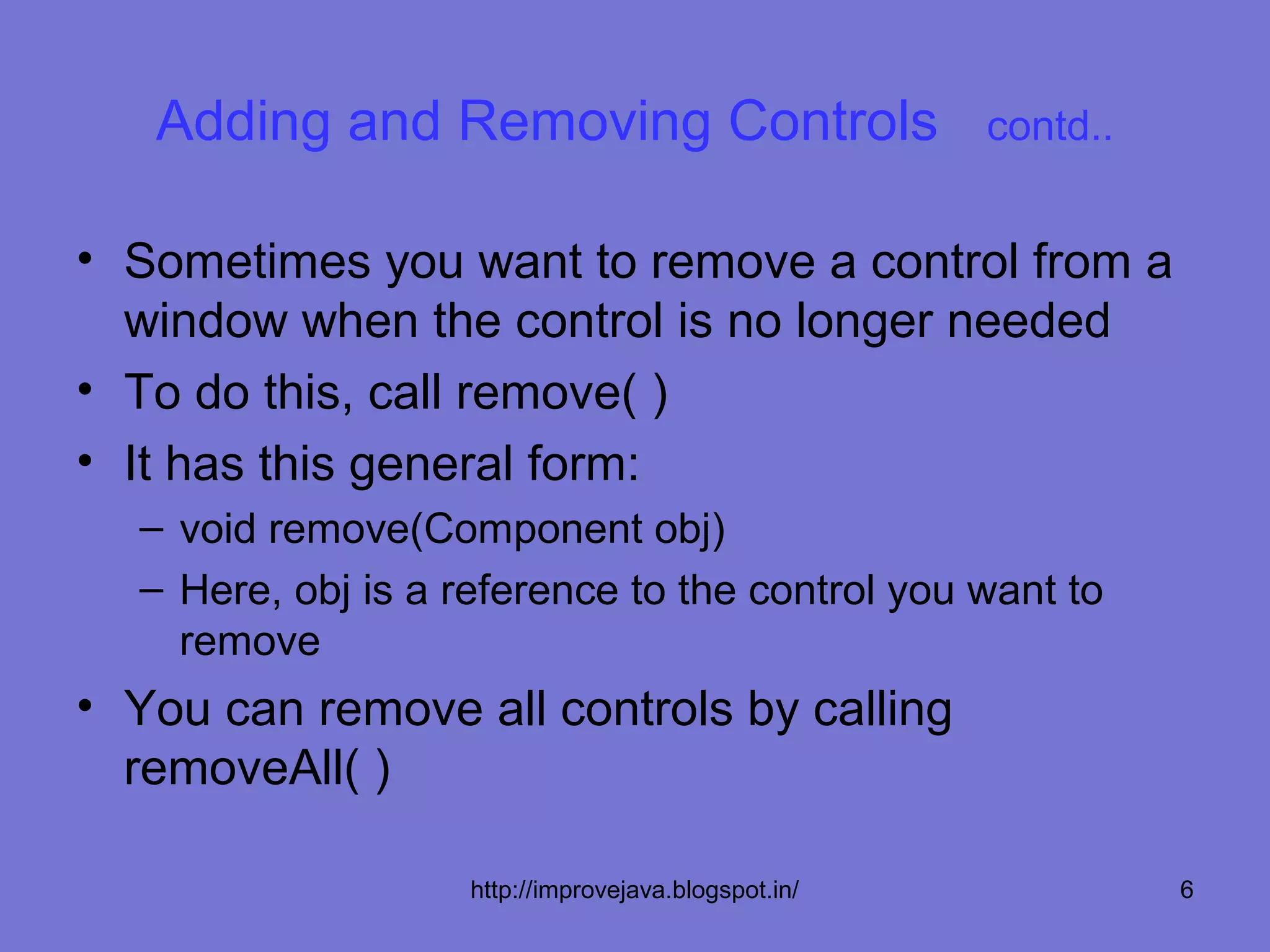 Adding and Removing Controls                       contd..


• Sometimes you want to remove a control from a
  window when the control is no longer needed
• To do this, call remove( )
• It has this general form:
  – void remove(Component obj)
  – Here, obj is a reference to the control you want to
    remove
• You can remove all controls by calling
  removeAll( )

                    http://improvejava.blogspot.in/             6
 