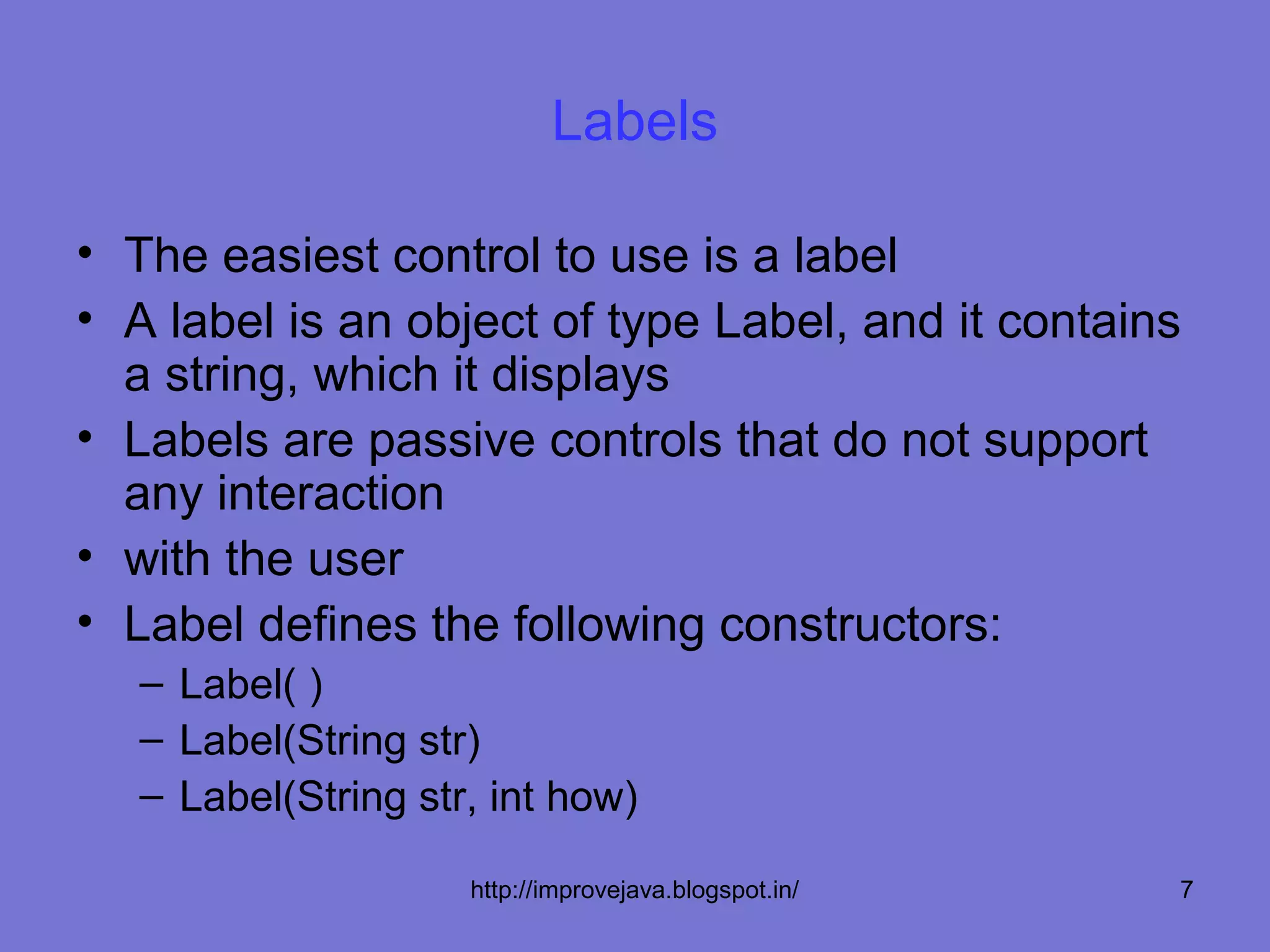 Labels

• The easiest control to use is a label
• A label is an object of type Label, and it contains
  a string, which it displays
• Labels are passive controls that do not support
  any interaction
• with the user
• Label defines the following constructors:
   – Label( )
   – Label(String str)
   – Label(String str, int how)

                     http://improvejava.blogspot.in/   7
 