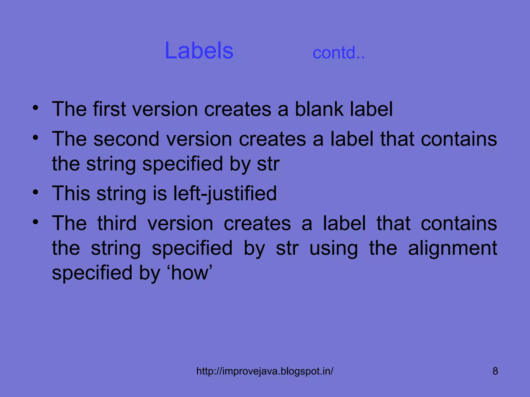 Labels                       contd..


• The first version creates a blank label
• The second version creates a label that contains
  the string specified by str
• This string is left-justified
• The third version creates a label that contains
  the string specified by str using the alignment
  specified by ‘how’



                 http://improvejava.blogspot.in/     8
 