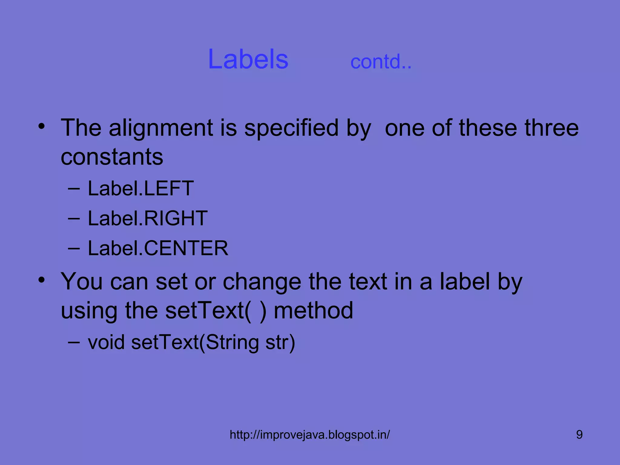 Labels                    contd..


• The alignment is specified by one of these three
  constants
  – Label.LEFT
  – Label.RIGHT
  – Label.CENTER
• You can set or change the text in a label by
  using the setText( ) method
  – void setText(String str)



                    http://improvejava.blogspot.in/   9
 