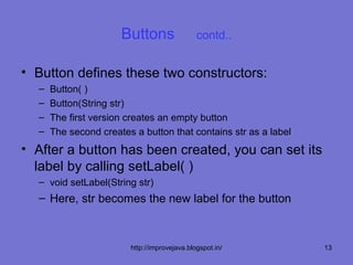 Buttons                 contd..


• Button defines these two constructors:
  –   Button( )
  –   Button(String str)
  –   The first version creates an empty button
  –   The second creates a button that contains str as a label
• After a button has been created, you can set its
  label by calling setLabel( )
  – void setLabel(String str)
  – Here, str becomes the new label for the button



                        http://improvejava.blogspot.in/          13
 