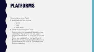 PLATFORMS
Streaming services (Paid)
• Examples of these include
– Spotify
– Tidal
– Apple Music
• Work on a subscription basis
• Customers are encouraged to explore new
content on the services and can create
playlists of their own to be public or private
• Some are available free (i.e. Spotify and
Deezer), but require subscriptions to access
premium features (such as lack of ads and
offline streaming)
 