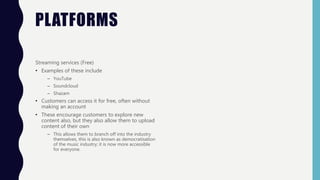 PLATFORMS
Streaming services (Free)
• Examples of these include
– YouTube
– Soundcloud
– Shazam
• Customers can access it for free, often without
making an account
• These encourage customers to explore new
content also, but they also allow them to upload
content of their own
– This allows them to branch off into the industry
themselves, this is also known as democratisation
of the music industry; it is now more accessible
for everyone.
 