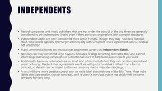 INDEPENDENTS
• Record companies and music publishers that are not under the control of the big three are generally
considered to be independent (indie), even if they are large corporations with complex structures
• Independent labels are often considered more artist-friendly. Though they may have less financial
clout, indie labels typically offer larger artist royalty with 50% profit-share agreement, aka 50-50 deal,
not uncommon
• Many commercial bands and musical acts begin their careers on independent labels.
• Not only can they not afford large payouts, bonuses or large recording contracts, they also cannot
afford large marketing campaigns or promotional tours to help build awareness of your work
• Additionally, because indie labels are so small and often short-staffed, they can be disorganized and
even confusing. Much of their agreements are done with just a handshake rather than a formal
contract, so details can be missed and issues can arise due to misunderstandings.
• Artists will have more creative control with an indie label than with one of the Big Three. Most indie
labels also sign smaller, shorter contracts, so if it doesn't work out, you're not stuck with the same
company for very long.
 