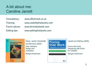 A bit about me:
Caroline Jarrett
Consultancy: www.effortmark.co.uk
Training: www.usabilitythatworks.com
Forms advice: www....