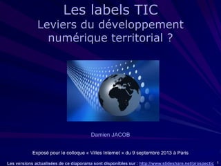 1
Damien JACOB
Exposé pour le colloque « Villes Internet » du 9 septembre 2013 à Paris
Les versions actualisées de ce diaporama sont disponibles sur : http://www.slideshare.net/prospectic
Les labels TIC
Leviers du développement
numérique territorial ?
 