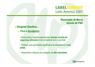 Renovação de Marca
                                                      através de P&D
Surgiram Desafios...
… Para a Novelprint:

  - Desenvolver material especial para atender normas de
  segurança alimentar e ser compatível com o uso final.

  - Produzir uma quantidade significativa de etiquetas em curto
  prazo.

  - Desenvolver máquina de rotulagem de alta velocidade.
 
