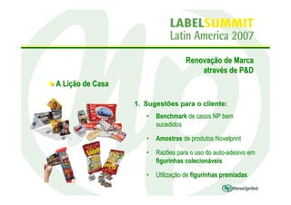 Renovação de Marca
                                        através de P&D
A Lição de Casa

                  1. Sugestões para o cliente:
                     •   Benchmark de casos NP bem
                         sucedidos

                     •   Amostras de produtos Novelprint

                     •   Razões para o uso do auto-adesivo em
                         figurinhas colecionáveis

                     •   Utilização de figurinhas premiadas
 