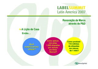 Renovação de Marca
                                        através de P&D

A Lição de Casa
Então…


                  Como aplicar,
                   Como aplicar,       Como produzir
                                       Como produzir
                     non-stop,
                     non-stop,          110 milhões
      Qual
      Qual                              110 milhões
                  1.000 etiquetas
                  1.000 etiquetas       de etiquetas
  matéria-prima
  matéria-prima                         de etiquetas
                    por minuto
                    por minuto           em menos
    utilizar?                            em menos
     utilizar?       em filme
                      em filme           de 1 mês?
                                          de 1 mês?
                      flexível?
                      flexível?
 