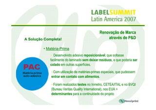 Renovação de Marca
A Solução Completa!                                através de P&D

         • Matéria-Prima
             • Desenvolvido adesivo reposicionável, que soltasse
             facilmente do laminado sem deixar resíduos, e que poderia ser
             colado em outras superfícies.
             • Com utilização de matérias-primas especiais, que pudessem
             entrar em contato com alimentos.

             • Foram realizados testes no Inmetro, CETEA/ITAL e no BVQI
             (Bureau Veritas Quality International), nos EUA =
             determinantes para a continuidade do projeto
 