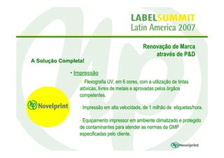Renovação de Marca
                                                     através de P&D
A Solução Completa!

             • Impressão
                 • Flexografia UV, em 6 cores, com a utilização de tintas
                 atóxicas, livres de metais e aprovadas pelos órgãos
                 competentes.

                 • Impressão em alta velocidade, de 1 milhão de etiquetas/hora.

                 • Equipamento impressor em ambiente climatizado e protegido
                 de contaminantes para atender as normas da GMP
                 especificadas pelo cliente.
 