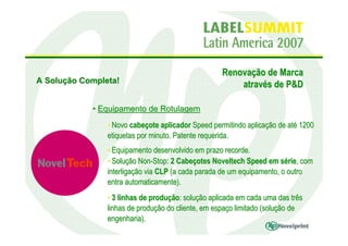 Renovação de Marca
A Solução Completa!
                                                       através de P&D

            • Equipamento de Rotulagem
                • Novo cabeçote aplicador Speed permitindo aplicação de até 1200
                etiquetas por minuto. Patente requerida.
                • Equipamento desenvolvido em prazo recorde.
                • Solução Non-Stop: 2 Cabeçotes Noveltech Speed em série, com
                interligação via CLP (a cada parada de um equipamento, o outro
                entra automaticamente).
                • 3 linhas de produção: solução aplicada em cada uma das três
                linhas de produção do cliente, em espaço limitado (solução de
                engenharia).
 