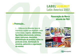 Renovação de Marca
                                              através de P&D

Promoção...
 • … Utiliza-se de diferentes tipos de
 incentivos e ações que englobam, entre
 outras coisas, cupons, vale-brindes,
 figurinhas colecionáveis, sorteios,
 jogos, concursos, descontos,
 demonstração de produtos, ações no
 ponto-de-venda, distribuição de
 amostras, patrocínio e organização
 de eventos.
 