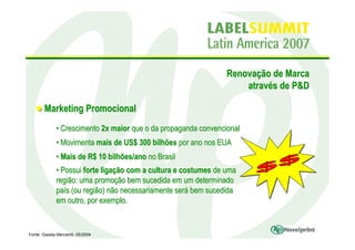 Renovação de Marca
                                                                     através de P&D

        Marketing Promocional
              • Crescimento 2x maior que o da propaganda convencional
              • Movimenta mais de US$ 300 bilhões por ano nos EUA
              • Mais de R$ 10 bilhões/ano no Brasil
              • Possui forte ligação com a cultura e costumes de uma
              região: uma promoção bem sucedida em um determinado
              país (ou região) não necessariamente será bem sucedida
              em outro, por exemplo.


Fonte: Gazeta Mercantil, 05/2004
 