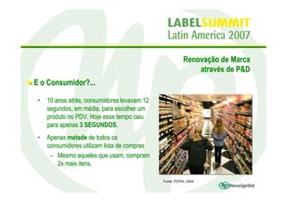 Renovação de Marca
                                                             através de P&D
E o Consumidor?...

 •   10 anos atrás, consumidores levavam 12
     segundos, em média, para escolher um
     produto no PDV. Hoje esse tempo caiu
     para apenas 3 SEGUNDOS.
 •   Apenas metade de todos os
     consumidores utilizam lista de compras
      – Mesmo aqueles que usam, compram
         2x mais itens.

                                              Fonte: POPAI, 2004
 