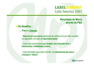 Renovação de Marca
                                                    através de P&D
Os Desafios...
 … Para o Cliente:

   - Rejuvencer sua marca tradicional de refresco em pó, líder mundial
   no segmento, em fase de hipermaturidade.

   - Criar ação promocional para ampliar seu mercado-alvo e
   incrementar a fidelidade à marca.

   - Uma promoção para toda a família: de mães/donas-de-casa a
   crianças e “teens”.
 