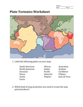 Name:	
  ____________________	
  
Date:	
  _________	
  Hour:	
  _____	
  
Plate	
  Tectonics	
  Worksheet	
  
	
  
	
  
	
  
1. Label	
  the	
  following	
  plates	
  on	
  your	
  map:	
  
	
  
South	
  American	
   	
   African	
   	
   Australian	
  
North	
  American	
   	
   Indian	
   	
   Arabian	
  
Eurasian	
   	
   	
   	
   Pacific	
   	
   Caribbean	
  
Nazca	
   	
   	
   	
   Antarctic	
   	
   Filipino	
  
Scotia	
   	
   	
   	
   Filipino	
   	
   Juan	
  de	
  Fuca	
  
Cocos	
  
	
  
	
  
2. Which	
  kind	
  of	
  map	
  projection	
  was	
  used	
  to	
  create	
  the	
  map	
  
pictured	
  above?	
  
	
  
 