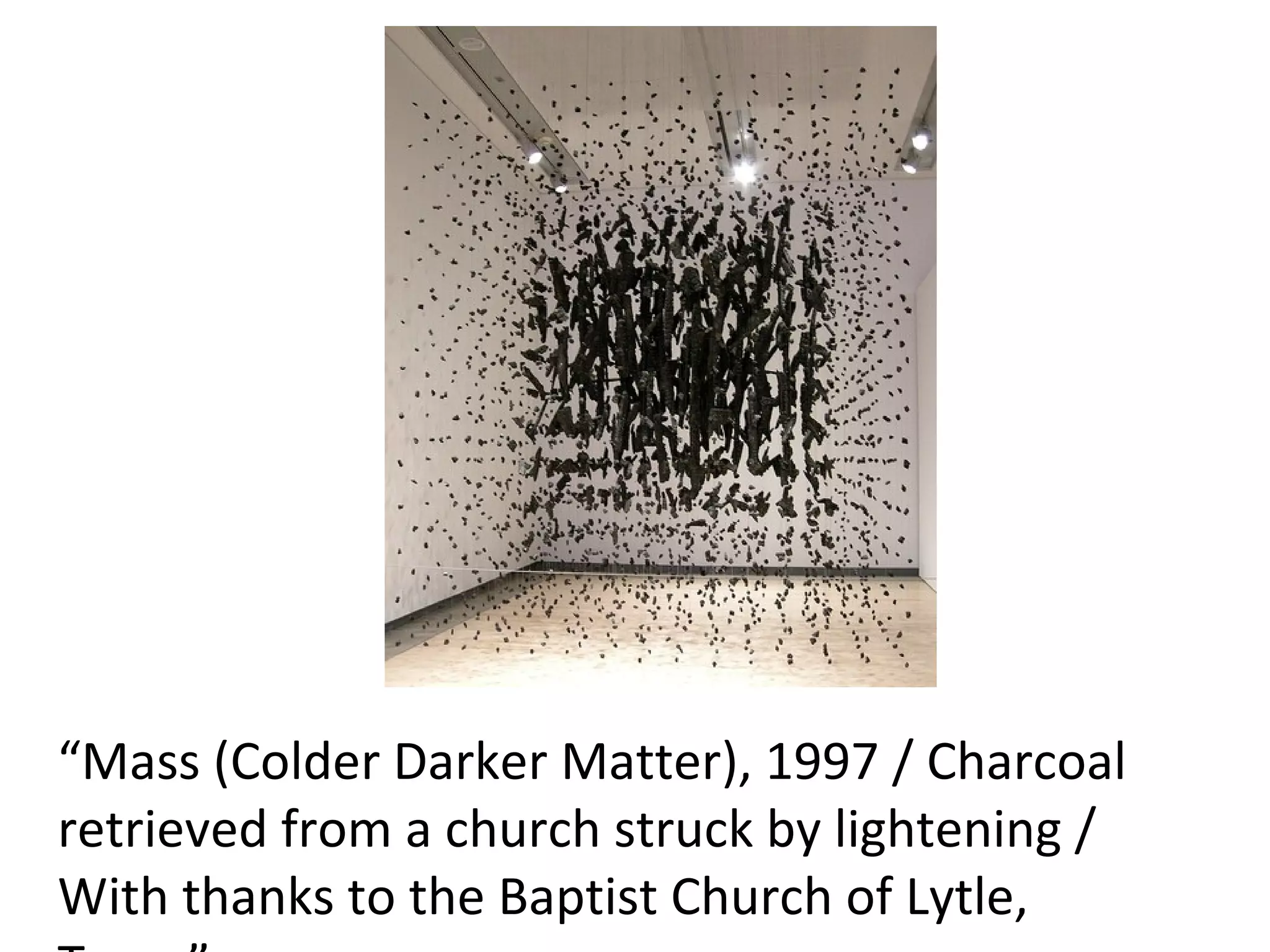 “Mass (Colder Darker Matter), 1997 / Charcoal 
retrieved from a church struck by lightening / 
With thanks to the Baptist Church of Lytle, 
 