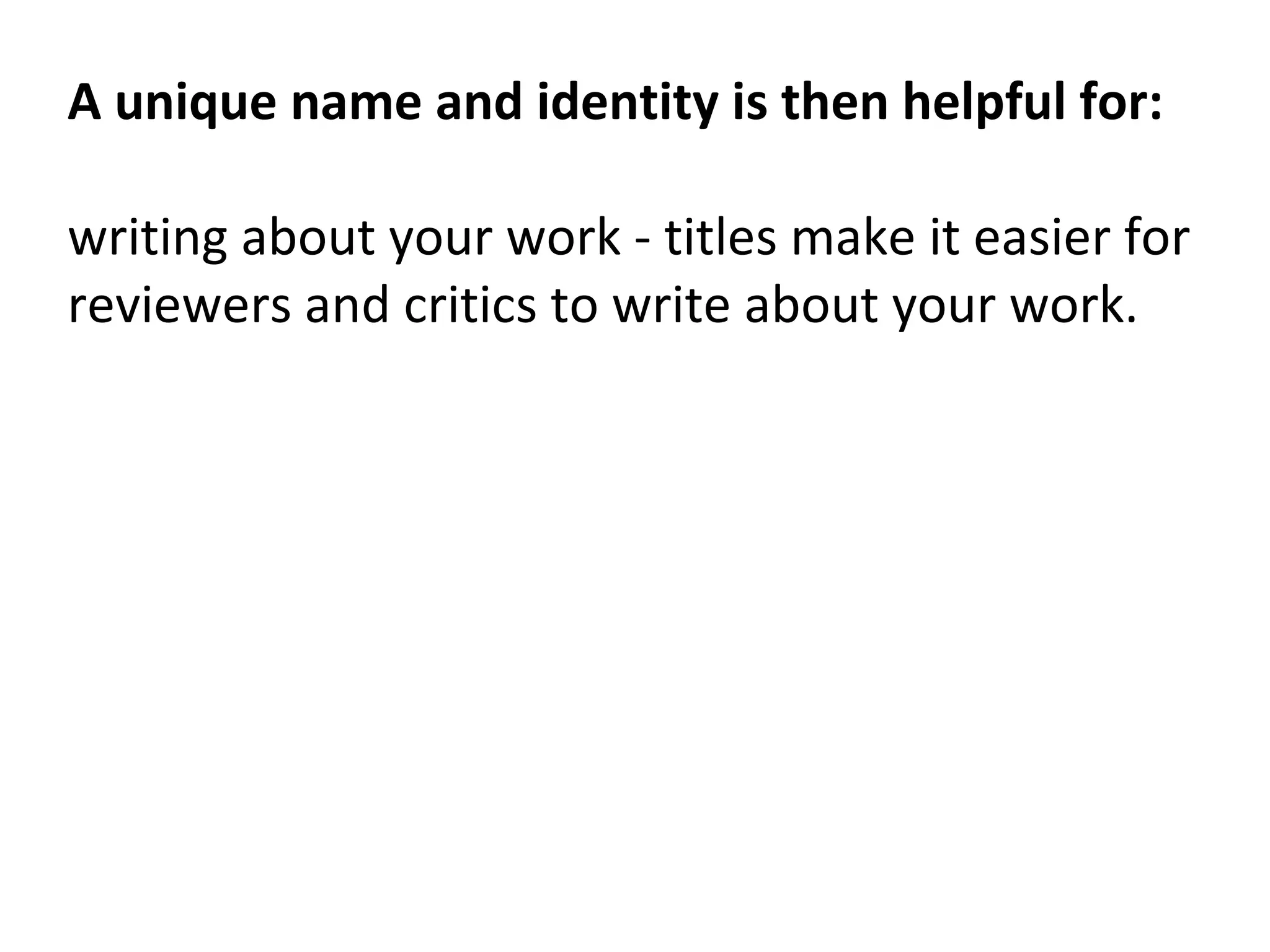 A unique name and identity is then helpful for:
writing about your work - titles make it easier for
reviewers and critics to write about your work.
 