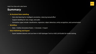 H2O.ai Conﬁdential
Summary
Label Your Data with Label Genie
- AI-Assisted Data Labelling
- Zero-shot learning for intelligent annotation, reducing manual effort
- Support labelling for text, image, and audio
- Annotation types include: classiﬁcation, regression, object detection, entity recognition, and summarisation
- Workﬂow
- Data -> Deﬁne Annotation Rubric -> Annotate -> Export
- Data Publishing and Export
- Export labelled datasets and use them in H2O Hydrogen Torch or H2O LLM Studio for model training
 