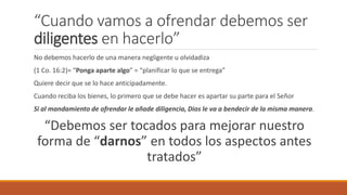 “Cuando vamos a ofrendar debemos ser
diligentes en hacerlo”
No debemos hacerlo de una manera negligente u olvidadiza
(1 Co. 16:2)= “Ponga aparte algo” = “planificar lo que se entrega”
Quiere decir que se lo hace anticipadamente.
Cuando reciba los bienes, lo primero que se debe hacer es apartar su parte para el Señor
Si al mandamiento de ofrendar le añade diligencia, Dios le va a bendecir de la misma manera.
“Debemos ser tocados para mejorar nuestro
forma de “darnos” en todos los aspectos antes
tratados”
 