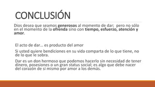 CONCLUSIÓN
Dios desea que seamos generosos al momento de dar; pero no sólo
en el momento de la ofrenda sino con tiempo, esfuerzo, atención y
amor.
El acto de dar… es producto del amor
Si usted quiere bendiciones en su vida comparta de lo que tiene, no
de lo que le sobra.
Dar es un don hermoso que podemos hacerlo sin necesidad de tener
dinero, posesiones o un gran status social; es algo que debe nacer
del corazón de sí mismo por amor a los demás.
 