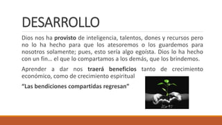 DESARROLLO
Dios nos ha provisto de inteligencia, talentos, dones y recursos pero
no lo ha hecho para que los atesoremos o los guardemos para
nosotros solamente; pues, esto sería algo egoísta. Dios lo ha hecho
con un fin… el que lo compartamos a los demás, que los brindemos.
Aprender a dar nos traerá beneficios tanto de crecimiento
económico, como de crecimiento espiritual
“Las bendiciones compartidas regresan”
 
