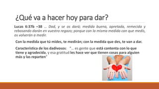¿Qué va a hacer hoy para dar?
Lucas 6:37b –38 … Dad, y se os dará; medida buena, apretada, remecida y
rebosando darán en vuestro regazo; porque con la misma medida con que medís,
os volverán a medir.
Con la medida que tú mides, te medirán; con la medida que des, te van a dar.
Característica de los dadivosos: “… es gente que está contenta con lo que
tiene y agradecida, y esa gratitud les hace ver que tienen cosas para alguien
más y las reparten”
 