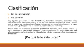 Clasificación
1. Las que demandan
2. Las que dan
Hay algunos que pasan su vida demandando; demandan atenciones, demandan amor,
demandan bienes, demandan amistad…y sus oraciones son demandas para el Señor… y claro
está su vida es una constante insatisfacción…todo porque sin pensarlo muchas veces se creen
merecedores… (están pensando en sí mismos, creen que la vida es injusta)
Existen otros, por el contrario, que son los que brindan atenciones, amor, bienes, amistad… y
sus oraciones están centradas en los demás y no en ellos mismos…por ende, tienen vidas más
alegres, gozosas.(no les importa si la vida es justa o injusta; encuentran el verdadero gozo en
brindar..se)
¿De qué lado está usted?
 