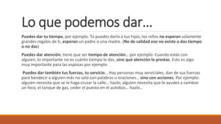 Lo que podemos dar…
Puedes dar tu tiempo, por ejemplo: Tú puedes darlo a tus hijos, los niños no esperan solamente
grandes regalos de ti, esperan un padre o una madre. (No de calidad eso no existe o das tiempo
o no das)
Puedes dar atención; tiene que ser tiempo de atención… por ejemplo: Cuando estás con
alguien, lo importante no es cuánto tiempo le das, sino qué atención le prestas. Esto es algo
muy importante para las esposas por ejemplo
Puedes dar también tus fuerzas, tu servicio… Hay personas muy serviciales, dan de sus fuerzas
para bendecir a alguien más no solo con palabras u oraciones… sino con acciones. Por ejemplo:
alguien necesita que se le haga cruzar la calle… hazlo; alguien necesita que le ayudes a cambiar
un foco, el tanque de gas, ceder el puesto en el autobús… hazlo…
 