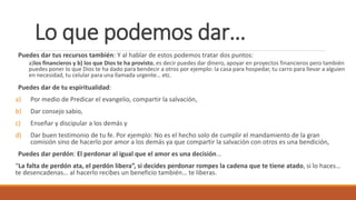 Lo que podemos dar…
Puedes dar tus recursos también: Y al hablar de estos podemos tratar dos puntos:
a)los financieros y b) los que Dios te ha provisto, es decir puedes dar dinero, apoyar en proyectos financieros pero también
puedes poner lo que Dios te ha dado para bendecir a otros por ejemplo: la casa para hospedar, tu carro para llevar a alguien
en necesidad, tu celular para una llamada urgente… etc.
Puedes dar de tu espiritualidad:
a) Por medio de Predicar el evangelio, compartir la salvación,
b) Dar consejo sabio,
c) Enseñar y discipular a los demás y
d) Dar buen testimonio de tu fe. Por ejemplo: No es el hecho solo de cumplir el mandamiento de la gran
comisión sino de hacerlo por amor a los demás ya que compartir la salvación con otros es una bendición,
Puedes dar perdón: El perdonar al igual que el amor es una decisión…
“La falta de perdón ata, el perdón libera”, si decides perdonar rompes la cadena que te tiene atado, si lo haces…
te desencadenas… al hacerlo recibes un beneficio también… te liberas.
 