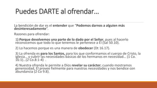 Puedes DARTE al ofrendar…
La bendición de dar es el entender que “Podemos darnos a alguien más
desinteresadamente”.
Razones para ofrendar:
1) Porque devolvemos una parte de lo dado por el Señor, pues al hacerlo
reconocemos que todo lo que tenemos le pertenece a Él (Sal 50.10).
2) Lo hacemos porque es una manera de obedecer (Dt 16.17).
3) La ofrenda es para los Santos, para los que conformamos el cuerpo de Cristo, la
iglesia… y cubrir las necesidades básicas de los hermanos en necesidad… (1 Co.
16:1)…(2 Co.8:1-4) .
4) Nuestra ofrenda le permite a Dios revelar su carácter; cuando mostramos
generosidad, Él provee fielmente para nuestras necesidades y nos bendice con
abundancia (2 Co 9.8).
 