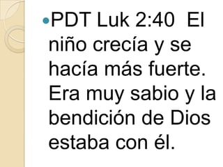 PDT

Luk 2:40 El
niño crecía y se
hacía más fuerte.
Era muy sabio y la
bendición de Dios
estaba con él.

 