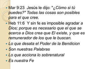 Mar 9:23 Jesús le dijo: "¿Cómo si tú
puedes?" Todas las cosas son posibles
para el que cree.
 Heb 11:6 Y sin fe es imposible agradar a
Dios; porque es necesario que el que se
acerca a Dios crea que El existe, y que es
remunerador de los que le buscan.
 Lo que desata el Poder de la Bendicion
 Son nuestras Palabras
 Lo que acciona lo sobrenatural
 Es nuestra Fe


 
