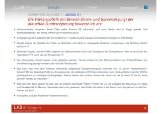 2.
Unkoordiniertes Vorgehen, keine Ziele außer Ausbau EE erkennbar, und auch dieser wird in Frage gestellt. Viel
Wahlkampfgetöse, das wenig hilfreich zur Problemlösung ist
Verlängerung der Laufzeiten der Kernkraftwerke + Förderung des Ausbaus erneuerbarer Energien ist erforderlich.
Aktuell scheint die Realität die Politik zu überholen und damit in ungeregelte Bereiche vorzudringen. Die Richtung stimmt
jedoch m. E..
Sehenden Auges rast die Politik singend und selbstzufrieden durch die Sackgasse der Energiewende. Wer ist am Ende der
"gekniffene"??? Ganz klar der Privatkunde !!!!
Der Netzausbau müsste besser voran getrieben werden. Tennet müsste für den Nicht-Anschluss von Windkrafträdern zur
Verantwortung gezogen werden und nicht der Verbraucher.
Wie kann man eine über mehrere Jahrzehnte aufgebaute Energieversorgung innerhalb von 10 Jahren niederstrecken?
Antwort: Mit der derzeitige Politik zur Energiewende, die spätestens 2018 dazu übergehen wird, die Laufzeiten mancher KKW's
vorübergehend zu verlängern (Zwangslage). Warum lassen sich andere Länder wie Japan und die Schweiz 20 bis 40 Jahre
Zeit den Umbau zu vollziehen?
Was soll man dazu sagen? Ist das, was wir erleben überhaupt "Politik"? Politik hat u.a. die Aufgabe der Steuerung von Staat
und Gesellschaft im Ganzen. Momentan wird nicht gesteuert, das Ruder hat keiner in der Hand, man dümpelt so vor sich hin.
Fahren auf Sicht.
Konzeptlos und den Problemen hinterherrennend.
12
Die Energiepolitik (im Bereich Strom- und Gasversorgung) der
aktuellen Bundesregierung bewerte ich als:
KOMMENTARE ZU FRAGE 1 | AUSZUG (1)
September 20131.4 Zitate
 