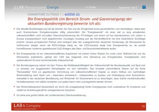 2.
Die aktuelle Bundesregierung hat die Zeichen der Zeit und die Dringlichkeit eines ganzheitlichen und nachhaltigen, dabei aber
auch finanzierbaren Energiekonzeptes völlig unterschätzt. Die "Energiewende" mit einer viel zu lang anhaltenden
volkswirtschaftlich nicht sinnvollen Übersubventionierung der PV-Anlagen und einem ad hoc beschlossenen und zudem in
Europa energiepolitisch nicht abgestimmten vorzeitigen Ausstieg aus der Kernkrafttechnik hat eine bedenkliche Schieflage
erreicht. Unsere europäischen Partner sind verärgert über den unabgestimmten deutschen Sonderweg, die Strompreise für
Verbraucher steigen durch die EEG-Umlage stetig an, der CO2-Ausstoß steigt trotz Energiewende an, da anstatt
hocheffizienter moderner gasbefeuerter GuD-Anlagen alte Stein- und Braunkohlekraftwerke laufen.
Die Energiewende ist ein volkswirtschaftliches Experiment mit extrem hohen Risiken für unser Land. Während bei uns die
Strompreise explodieren, gelingt den USA das Gegenteil, eine Dämpfung von Energiekosten. Energiekosten sind
systemrelevant für eine hochentwickelte Volkswirtschaft.
Die Bundesregierung riskiert mit dem Thema die Wettbewerbsfähigkeit der Volkswirtschaft der Bundesrepublik und lässt sich
zu einseitig von (suggerierten) Klimaängsten vor sich hertreiben. Das komplett unkontrollierte Setzen auf die Karte
"Renewables" führt zur gigantischen Vernichtung von volkswirtschaftlichem Kapital, zu einem Abfluss von nachhaltiger
Wertschöpfung nach Asien und - besonders verheerend - insbesondere zu Ausbau und Verfestigung einer Subventions-
mentalität in der deutschen Bevölkerung und Wirtschaft. An Griechenland ist zu besichtigen, dass solche mental-kulturellen
Verhaltensweisen sich selbst verstärken und später kaum mehr zurückgedreht werden können.
Der Wirtschaftsstandort Deutschland wir durch die umlagebedingt hohen Energiepreise noch unattraktiver für Investoren und
verliert an Anziehungskraft für energieintensive Industrien.
Ich sehe eine große Gefahr der (schleichenden) Deindustrialisierung.
13
Die Energiepolitik (im Bereich Strom- und Gasversorgung) der
aktuellen Bundesregierung bewerte ich als:
KOMMENTARE ZU FRAGE 1 | AUSZUG (2)
September 20131.4 Zitate
 