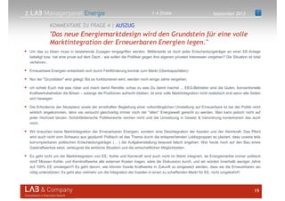 2.
Um das zu lösen muss in bestehende Zusagen eingegriffen werden. Mittlerweile ist doch jeder Entscheidungsträger an einer EE-Anlage
beteiligt bzw. hat eine privat auf dem Dach - wie sollen die Politiker gegen ihre eigenen privaten Interessen vorgehen? Die Situation ist total
verfahren.ponsesCategorize As
Erneuerbare Energien entwickeln sich durch Fehlförderung konträr zum Markt (Überkapazitäten)
Nur der "Grundstein" wird gelegt. Bis es funktionieren wird, werden noch einige Jahre vergehen.
ich schieb Euch mal was rüber und mach damit Rendite, schau zu was Du damit machst ... EEG-Betreiber sind die Guten, konventionelle
Kraftwerksbetreiber die Bösen – solange die Positionen aufrecht bleiben, ist eine volle Marktintegration nicht realistisch erst wenn alle Seiten
sich bewegen
Die Erfordernis der Akzeptanz sowie der ernsthaften Begleitung einer vollumfänglichen Umstellung auf Erneuerbare ist bei der Politik nicht
wirklich angekommen, denn sie versucht gleichzeitig immer noch der "alten" Energiewelt gerecht zu werden. Man kann jedoch nicht auf
jeder Hochzeit tanzen. Schönfärberische Politikerworte reichen nicht und die Umsetzung in Gesetz & Verordnung konterkariert das auch
noch.
Wir brauchen keine Marktintegration der Erneuerbaren Energien, sondern eine Desintegration der fossilen und der Atomkraft. Das Pferd
wird auch nicht vom Schwanz aus gezäumt! Politisch ist das Thema durch die entsprechenden Lobbygruppen so plaziert, dass unsere teils
korrumpierbaren politischen Entscheidungsträger (Q.) die Aufgabenstellung bewusst falsch angehen. Wer heute noch auf den Bau eines
Gaskraftwerkes setzt, verleugnet die wirkliche Situation und die wirtschaftlichen Möglichkeiten.esponsesCategorize As
Es geht nicht um die Marktintegration von EE, Kohle und Kernkraft sind auch nicht im Markt integriert, da Energiemärkte immer politisch
sind! Müssen Kohle- und Kernkraftwerke alle externen Kosten tragen, wäre die Diskussion durch, und wir würden innerhalb weniger Jahre
auf 100% EE umsteigen!!! Es geht darum, wie können fossile Kraftwerke in Zukunft so eingesetzt werden, dass sie die Erneuerbaren wo
nötig unterstützen. Es geht also vielmehr um die Integration der fossilen in einen zu schaffenden Markt für EE, nicht umgekehrt!!
19
"Das neue Energiemarktdesign wird den Grundstein für eine volle
Marktintegration der Erneuerbaren Energien legen."
KOMMENTARE ZU FRAGE 4 | AUSZUG
September 20131.4 Zitate
 