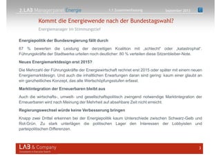 2.
Energiemanager im Stimmungstief
3
Kommt die Energiewende nach der Bundestagswahl?
Energiepolitik der Bundesregierung fällt durch
67 % bewerten die Leistung der derzeitigen Koalition mit „schlecht“ oder „katastrophal“.
Führungskräfte der Stadtwerke urteilen noch deutlicher: 80 % verteilen diese Sitzenbleiber-Note.
Neues Energiemarktdesign erst 2015?
Die Mehrzahl der Führungskräfte der Energiewirtschaft rechnet erst 2015 oder später mit einem neuen
Energiemarktdesign. Und auch die inhaltlichen Erwartungen daran sind gering: kaum einer glaubt an
ein ganzheitliches Konzept, das alle Wertschöpfungsstufen erfasst.
Marktintegration der Erneuerbaren bleibt aus
Auch die wirtschafts-, umwelt- und gesellschaftspolitisch zwingend notwendige Marktintegration der
Erneuerbaren wird nach Meinung der Mehrheit auf absehbare Zeit nicht erreicht.
Regierungswechsel würde keine Verbesserung bringen
Knapp zwei Drittel erkennen bei der Energiepolitik kaum Unterschiede zwischen Schwarz-Gelb und
Rot-Grün. Zu stark unterlägen die politischen Lager den Interessen der Lobbyisten und
parteipolitischen Differenzen.
September 20131.1 Zusammenfassung
 