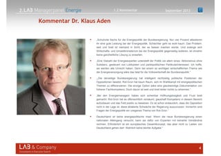 2.
Kommentar Dr. Klaus Aden
September 2013
4
„Schulnote Sechs für die Energiepolitik der Bundesregierung. Nur vier Prozent attestieren
ihr eine gute Leistung bei der Energiepolitik. Schlechter geht es wohl kaum. Das Problem:
weit und breit ist niemand in Sicht, der es besser machen würde. Und solange sich
Wirtschafts- und Umweltministerium bei der Energiepolitik gegenseitig isolieren, ist ohnehin
keine ganzheitliche Lösung zu erwarten.
„Eine Vielzahl der Energieexperten unterstellt der Politik vor allem eines: Aktionismus ohne
Substanz, gesteuert von Lobbyisten und parteipolitischen Partikularinteressen. Ich hoffe,
sie werden alle Unrecht haben. Denn bei einem so wichtigen wirtschaftlichen Thema wie
der Energieversorgung wäre das fatal für die Volkswirtschaft der Bundesrepublik.“
„„Die derzeitige Bundesregierung hat intelligent rechtzeitig politische Positionen der
Oppositionen besetzt. Rot-Grün hat kaum Raum, sich im Wahlkampf mit energiepolitischen
Themen zu differenzieren. Die einzige Option wäre eine glaubwürdige Dokumentation von
höherer Fachkompetenz. Doch davon ist weit und breit leider nichts zu erkennen.“
„Bei den Energiemanagern haben sich scheinbar Hoffnungslosigkeit und Frust breit
gemacht. Rot-Grün hat es offensichtlich versäumt, glaubhaft Kompetenz in diesem Bereich
aufzubauen und das Feld positiv zu besetzen. Es ist schon erstaunlich, dass die Opposition
nicht in der Lage ist, diese eklatante Schwäche der Regierung auszunutzen. Immerhin sind
Fragen der Energiepolitik ein ureigenes Thema von Rot-Grün.”
Deutschland ist keine energiepolitische Insel. Wenn die neue Bundesregierung einen
nationalen Alleingang versucht, kann sie dafür von Experten mit keinerlei Verständnis
rechnen. Erforderlich ist ein europäisches Gesamtkonzept, das aber nicht zu Lasten von
Deutschland gehen darf. Wahrlich keine leichte Aufgabe.“
1.2 Kommentar
 