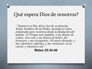 Qué espera Dios de nosotros?
“ Entonces el Rey dirá a los de su derecha:
Venid, benditos de mi Padre, heredad el reino
preparado para vosotros desde la fundación del
mundo. 35 Porque tuve hambre, y me disteis de
comer; tuve sed, y me disteis de beber; fui
forastero, y me recogisteis; 36 estuve desnudo, y
me cubristeis; enfermo, y me visitasteis; en la
cárcel, y vinisteis a mí.”
Mateo 25:34-40
 