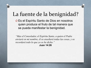 La fuente de la benignidad?
O Es el Espíritu Santo de Dios en nosotros
quien produce el fruto de tal manera que
se pueda manifestar la benignidad.
“Mas el Consolador, el Espíritu Santo, a quien el Padre
enviará en mi nombre, él os enseñará todas las cosas, y os
recordará todo lo que yo os he dicho.”
Juan 14:26
 