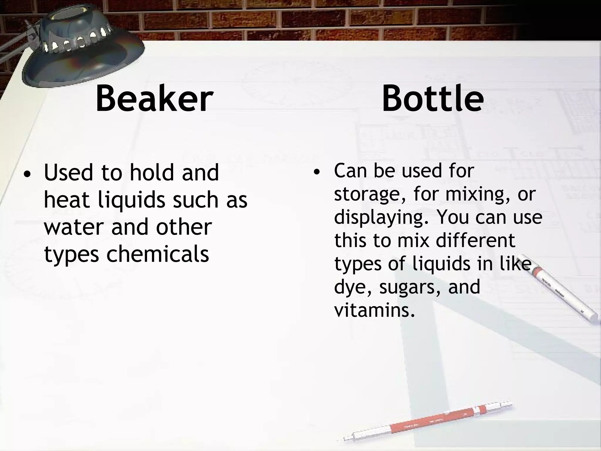 Beaker Bottle Used to hold and heat liquids such as water and other types chemicals Can be used for storage, for mixing, or displaying. You can use this to mix different types of liquids in like dye, sugars, and vitamins.