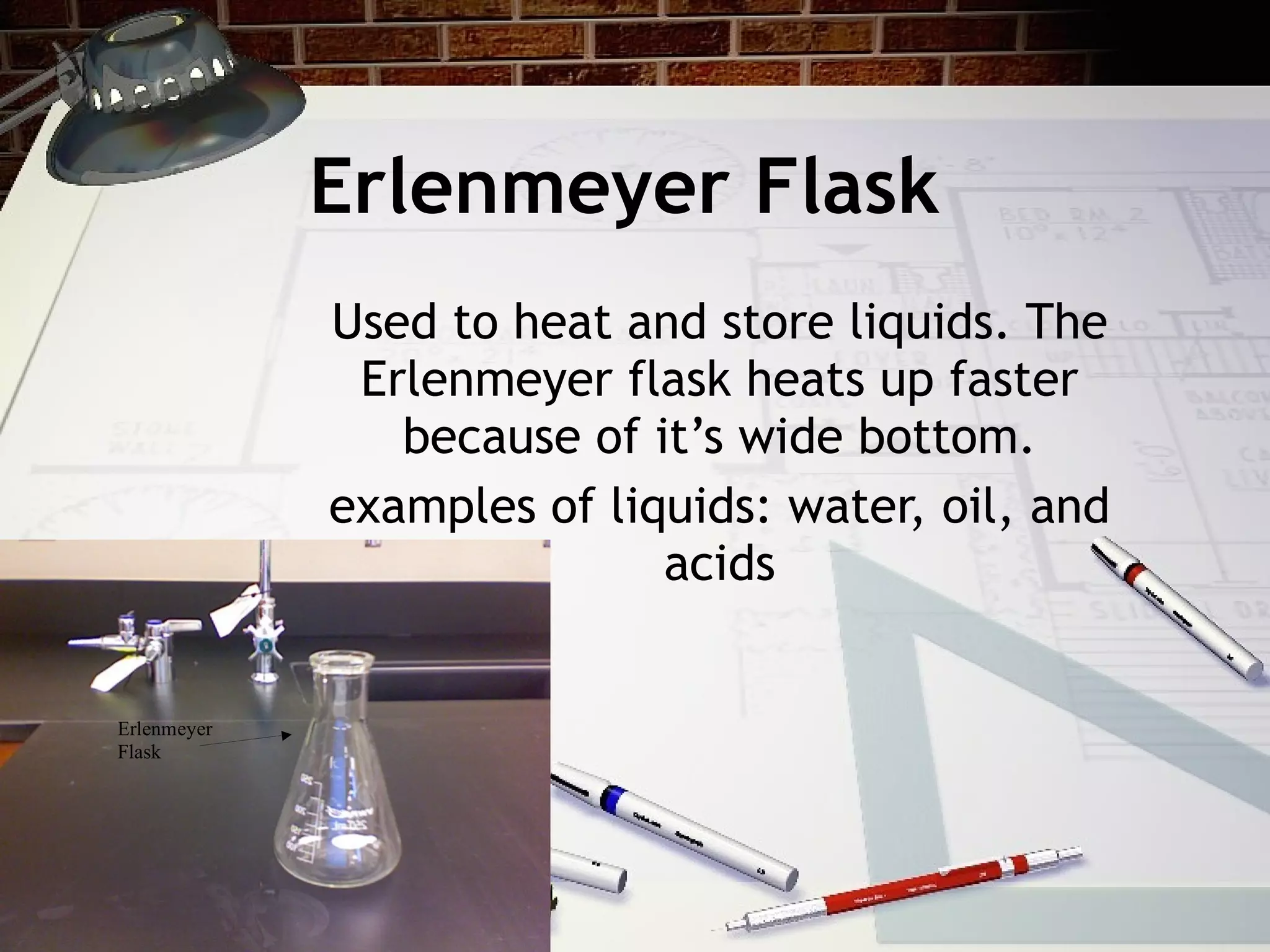 Erlenmeyer Flask Used to heat and store liquids. The Erlenmeyer flask heats up faster because of it’s wide bottom. examples of liquids: water, oil, and acids