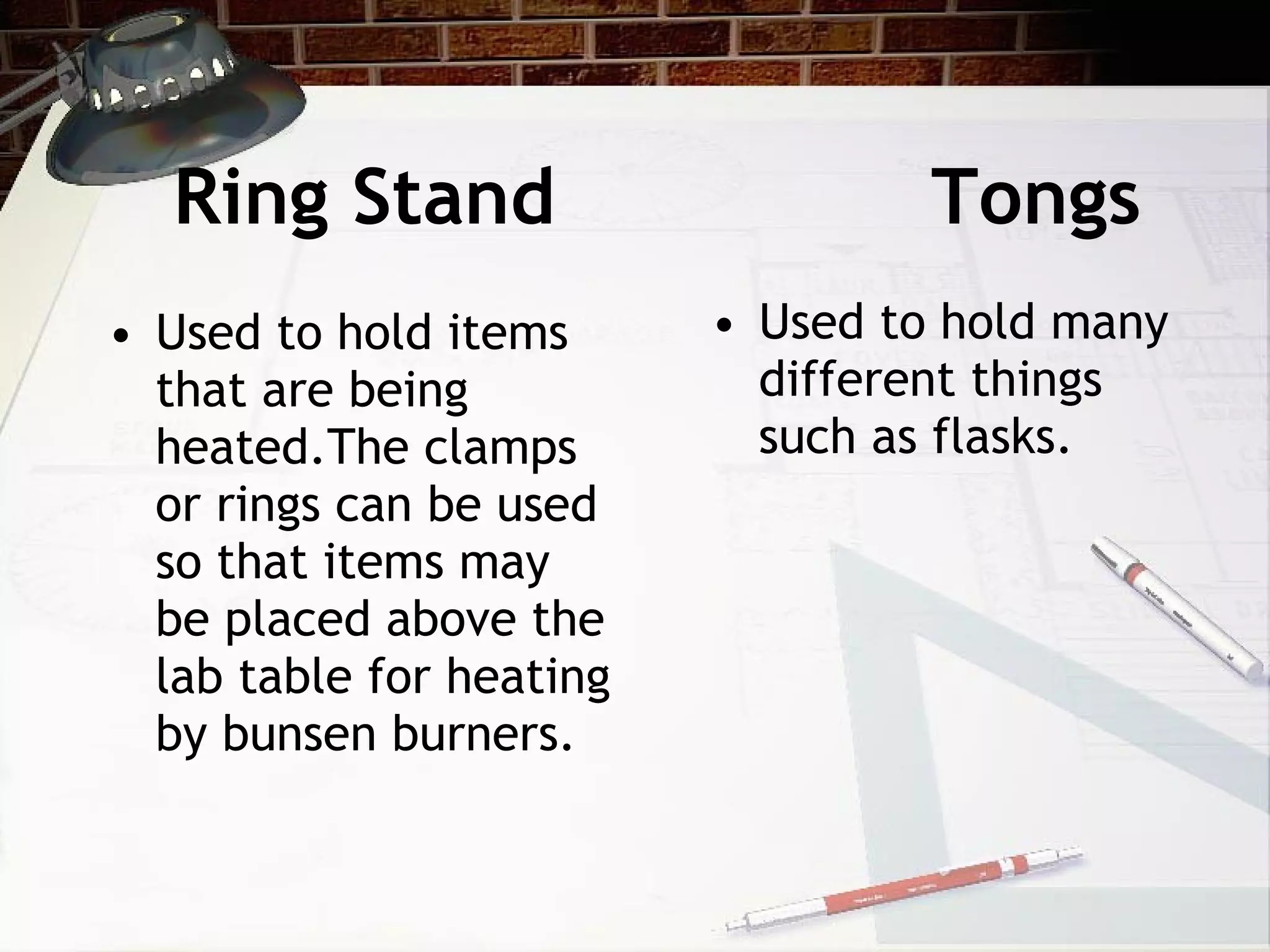 Ring Stand Tongs Used to hold items that are being heated.The clamps or rings can be used so that items may be placed above the lab table for heating by bunsen burners. Used to hold many different things such as flasks.