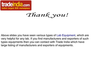 Above slides you have seen various types of Lab Equipment, which are
very helpful for any lab. If you find manufacturers and exporters of such
types equipments then you can contact with Trade India which have
large listing of manufacturers and exporters of equipments.

 