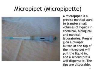 Micropipet (Micropipette)
A micropipet is a
precise method used
to transfer small
volumes of liquids in
chemical, biological
and medical
laboratories. Pressin
g on a plunger
button at the top of
the micropipet will
pull the liquid in,
and a second press
will dispense it. The
tips are disposable.
10
 