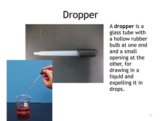 Dropper
A dropper is a
glass tube with
a hollow rubber
bulb at one end
and a small
opening at the
other, for
drawing in a
liquid and
expelling it in
drops.
11
 