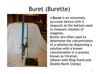 Buret (Burette)
A Buret is an extremely
accurate device with a
stopcock at the bottom used
to measure volumes of
reagents.
Burets are often used to
determine the concentration
of a solution by dispensing a
solution with a known
concentration in a process
known as titration.
(Shown with Ring Stand and
Double Buret Clamp)
12
 