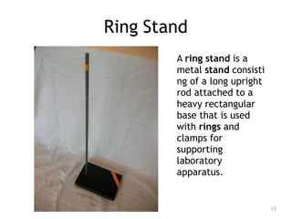 Ring Stand
A ring stand is a
metal stand consisti
ng of a long upright
rod attached to a
heavy rectangular
base that is used
with rings and
clamps for
supporting
laboratory
apparatus.
13
 