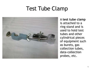 Test Tube Clamp
A test tube clamp
is attached to a
ring stand and is
used to hold test
tubes and other
cylindrical pieces
of equipment such
as burets, gas
collection tubes,
data-collection
probes, etc.
16
 